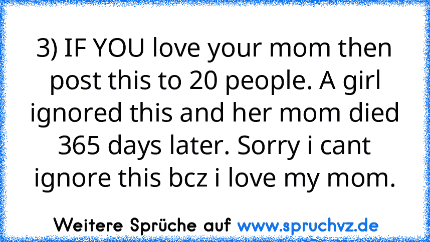 3) IF YOU love your mom then post this to 20 people. A girl ignored this and her mom died 365 days later. Sorry i cant ignore this bcz i love my mom.