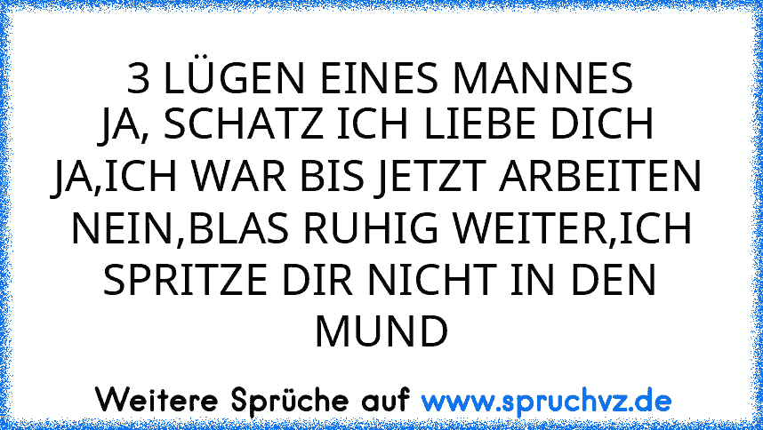 3 LÜGEN EINES MANNES
JA, SCHATZ ICH LIEBE DICH
JA,ICH WAR BIS JETZT ARBEITEN
NEIN,BLAS RUHIG WEITER,ICH SPRITZE DIR NICHT IN DEN MUND