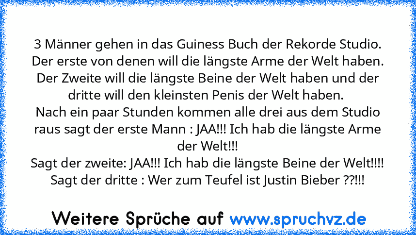 3 Männer gehen in das Guiness Buch der Rekorde Studio. Der erste von denen will die längste Arme der Welt haben. Der Zweite will die längste Beine der Welt haben und der dritte will den kleinsten Penis der Welt haben. 
Nach ein paar Stunden kommen alle drei aus dem Studio raus sagt der erste Mann : JAA!!! Ich hab die längste Arme der Welt!!!
Sagt der zweite: JAA!!! Ich hab die längste Beine der...