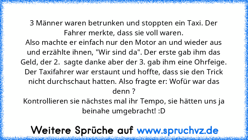 3 Männer waren betrunken und stoppten ein Taxi. Der Fahrer merkte, dass sie voll waren.
Also machte er einfach nur den Motor an und wieder aus und erzählte ihnen, "Wir sind da". Der erste gab ihm das Geld, der 2.  sagte danke aber der 3. gab ihm eine Ohrfeige.
Der Taxifahrer war erstaunt und hoffte, dass sie den Trick nicht durchschaut hatten. Also fragte er: Wofür war das denn ?
Kontrollieren ...