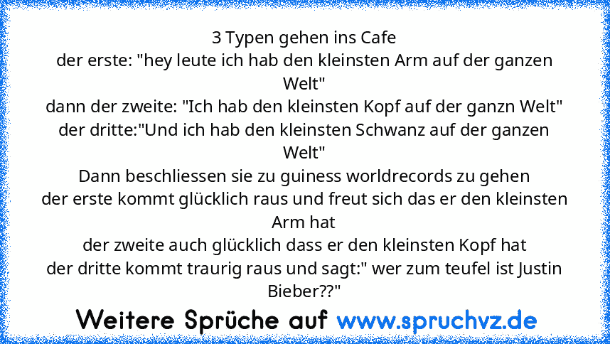 3 Typen gehen ins Cafe
der erste: "hey leute ich hab den kleinsten Arm auf der ganzen﻿ Welt"
dann der zweite: "Ich hab den kleinsten﻿ Kopf auf der ganzn Welt"
der dritte:"Und ich hab den kleinsten Schwanz auf der ganzen Welt"
Dann beschliessen sie zu guiness worldrecords zu gehen
der﻿ erste kommt glücklich raus und freut sich das er﻿ den kleinsten﻿ Arm hat
der zweite auch glücklich dass er﻿ den kl...