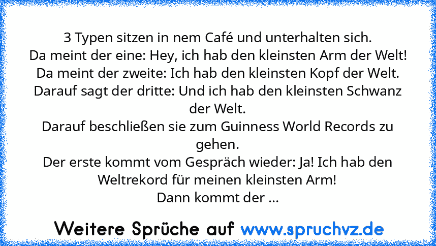 3 Typen sitzen in nem Café und unterhalten sich.
Da meint der eine: Hey, ich hab den kleinsten Arm der Welt!
Da meint der zweite: Ich hab den kleinsten Kopf der Welt.
Darauf sagt der dritte: Und ich hab den kleinsten Schwanz der Welt.
Darauf beschließen sie zum Guinness World Records zu gehen.
Der erste kommt vom Gespräch wieder: Ja! Ich hab den Weltrekord für meinen kleinsten Arm!
Dann kommt d...