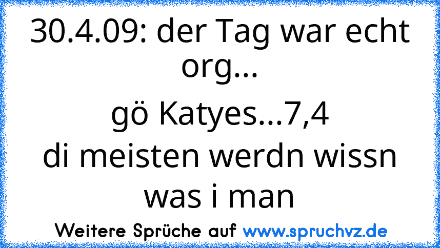 30.4.09: der Tag war echt org...
gö Katyes...7,4
di meisten werdn wissn was i man