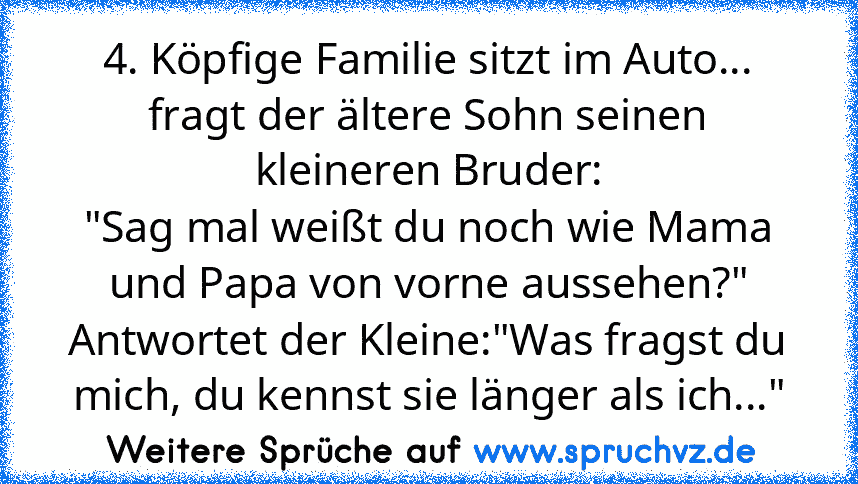 4. Köpfige Familie sitzt im Auto...
fragt der ältere Sohn seinen kleineren Bruder:
"Sag mal weißt du noch wie Mama und Papa von vorne aussehen?"
Antwortet der Kleine:"Was fragst du mich, du kennst sie länger als ich..."