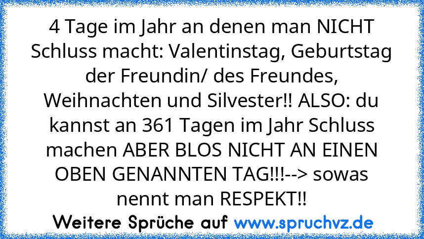 4 Tage im Jahr an denen man NICHT Schluss macht: Valentinstag, Geburtstag der Freundin/ des Freundes, Weihnachten und Silvester!! ALSO: du kannst an 361 Tagen im Jahr Schluss machen ABER BLOS NICHT AN EINEN OBEN GENANNTEN TAG!!!--> sowas nennt man RESPEKT!!