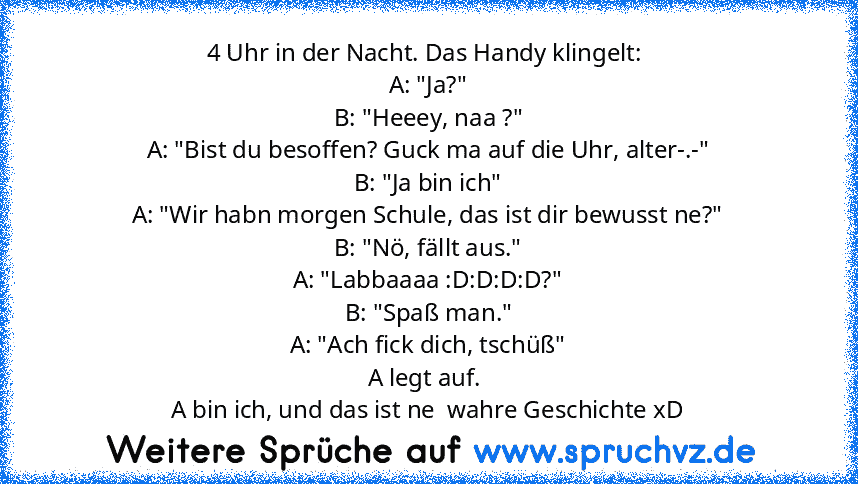 4 Uhr in der Nacht. Das Handy klingelt: 
A: "Ja?"
B: "Heeey, naa ?"
A: "Bist du besoffen? Guck ma auf die Uhr, alter-.-"
B: "Ja bin ich"
A: "Wir habn morgen Schule, das ist dir bewusst ne?"
B: "Nö, fällt aus."
A: "Labbaaaa :D:D:D:D?"
B: "Spaß man."
A: "Ach fick dich, tschüß"
A legt auf. 
A bin ich, und das ist ne  wahre Geschichte xD