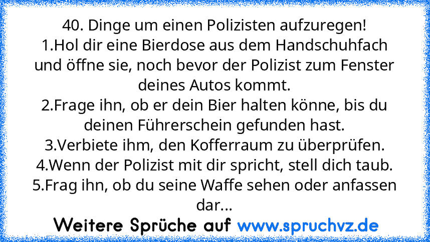 40. Dinge um einen Polizisten aufzuregen!
1.Hol dir eine Bierdose aus dem Handschuhfach und öffne sie, noch bevor der Polizist zum Fenster deines Autos kommt.
2.Frage ihn, ob er dein Bier halten könne, bis du deinen Führerschein gefunden hast.
3.Verbiete ihm, den Kofferraum zu überprüfen.
4.Wenn der Polizist mit dir spricht, stell dich taub.
5.Frag ihn, ob du seine Waffe sehen oder anfassen dar...