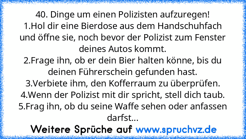 40. Dinge um einen Polizisten aufzuregen!
1.Hol dir eine Bierdose aus dem Handschuhfach und öffne sie, noch bevor der Polizist zum Fenster deines Autos kommt.
2.Frage ihn, ob er dein Bier halten könne, bis du deinen Führerschein gefunden hast.
3.Verbiete ihm, den Kofferraum zu überprüfen.
4.Wenn der Polizist mit dir spricht, stell dich taub.
5.Frag ihn, ob du seine Waffe sehen oder anfassen darfst...