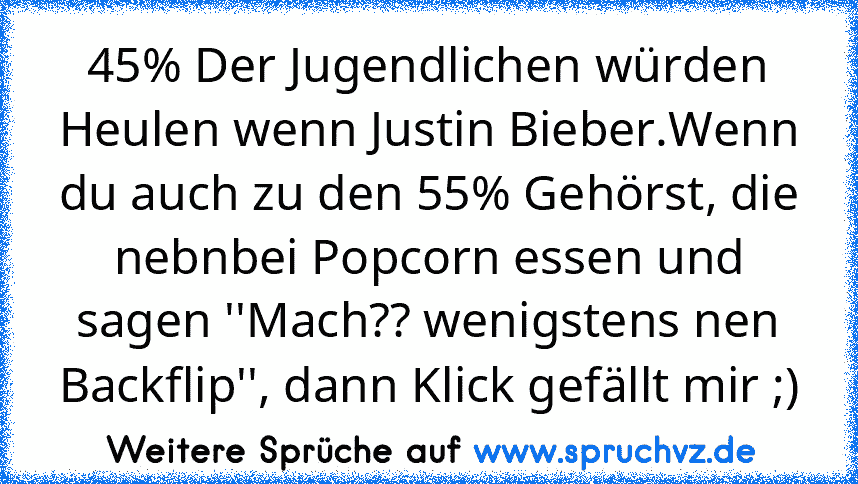 45% Der Jugendlichen würden Heulen wenn Justin Bieber.Wenn du auch zu den 55% Gehörst, die nebnbei Popcorn essen und sagen ''Mach?? wenigstens nen Backflip'', dann Klick gefällt mir ;)