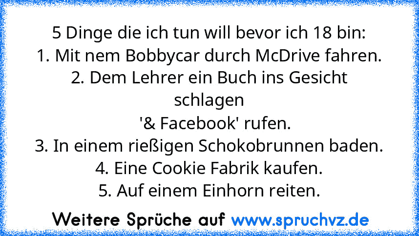 5 Dinge die ich tun will bevor ich 18 bin:
1. Mit nem Bobbycar durch McDrive fahren.
2. Dem Lehrer ein Buch ins Gesicht schlagen
   '& Facebook' rufen.
3. In einem rießigen Schokobrunnen baden.
4. Eine Cookie Fabrik kaufen.
5. Auf einem Einhorn reiten.