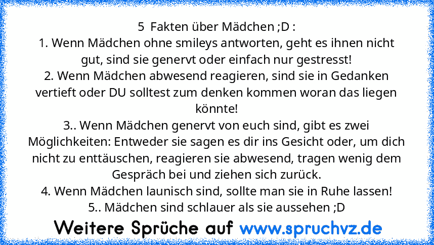 5  Fakten über Mädchen ;D :
1. Wenn Mädchen ohne smileys antworten, geht es ihnen nicht gut, sind sie genervt oder einfach nur gestresst!
2. Wenn Mädchen abwesend reagieren, sind sie in Gedanken vertieft oder DU solltest zum denken kommen woran das liegen könnte!
3.. Wenn Mädchen genervt von euch sind, gibt es zwei Möglichkeiten: Entweder sie sagen es dir ins Gesicht oder, um dich nicht zu entt...