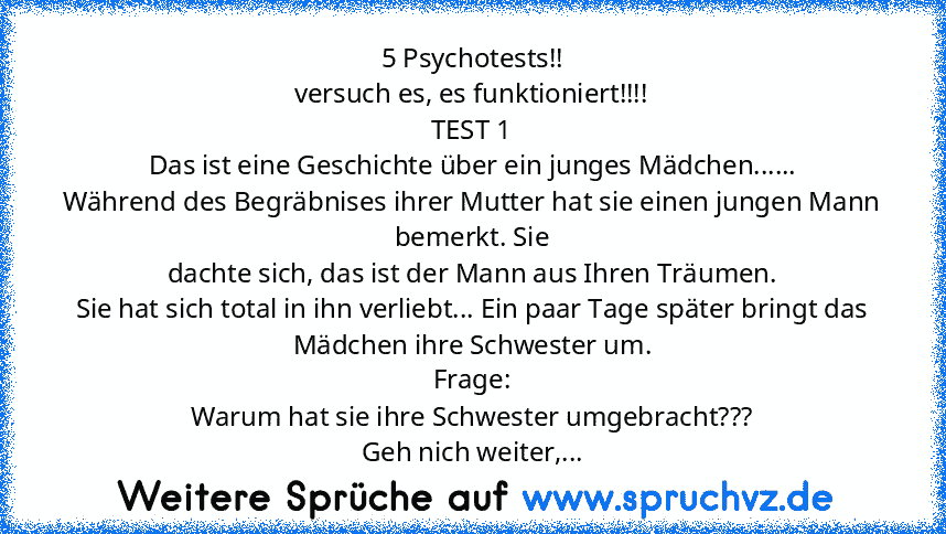 5 Psychotests!!
versuch es, es funktioniert!!!!
TEST 1
Das ist eine Geschichte über ein junges Mädchen......
Während des Begräbnises ihrer Mutter hat sie einen jungen Mann bemerkt. Sie
dachte sich, das ist der Mann aus Ihren Träumen.
Sie hat sich total in ihn verliebt... Ein paar Tage später bringt das
Mädchen ihre Schwester um.
Frage:
Warum hat sie ihre Schwester umgebracht???
Geh nich weiter, be...