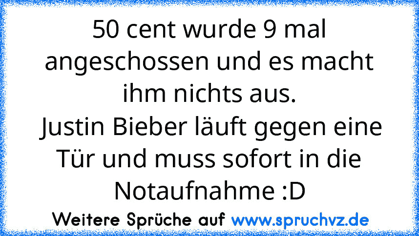 50 cent wurde 9 mal angeschossen und es macht ihm nichts aus.
 Justin Bieber läuft gegen eine Tür und muss sofort in die Notaufnahme :D