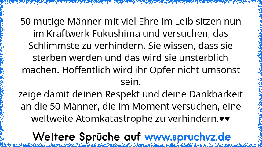 50 mutige Männer mit viel Ehre im Leib sitzen nun im Kraftwerk Fukushima und versuchen, das Schlimmste zu verhindern. Sie wissen, dass sie sterben werden und das wird sie unsterblich machen. Hoffentlich wird ihr Opfer nicht umsonst sein.
zeige damit deinen Respekt und deine Dankbarkeit an die 50 Männer, die im Moment versuchen, eine weltweite Atomkatastrophe zu verhindern.♥♥