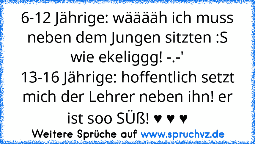 6-12 Jährige: wääääh ich muss neben dem Jungen sitzten :S wie ekeliggg! -.-'
13-16 Jährige: hoffentlich setzt mich der Lehrer neben ihn! er ist soo SÜß! ♥ ♥ ♥