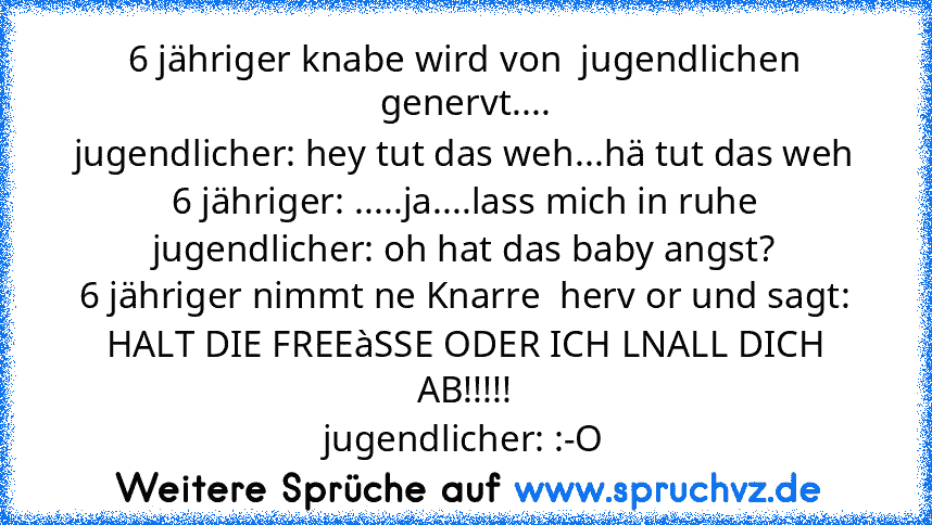 6 jähriger knabe wird von  jugendlichen genervt....
jugendlicher: hey tut das weh...hä tut das weh
6 jähriger: .....ja....lass mich in ruhe
jugendlicher: oh hat das baby angst?
6 jähriger nimmt ne Knarre  herv or und sagt: HALT DIE FREEàSSE ODER ICH LNALL DICH AB!!!!!
jugendlicher: :-O