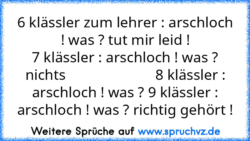 6 klässler zum lehrer : arschloch ! was ? tut mir leid !
7 klässler : arschloch ! was ? nichts                        8 klässler : arschloch ! was ? 9 klässler : arschloch ! was ? richtig gehört !