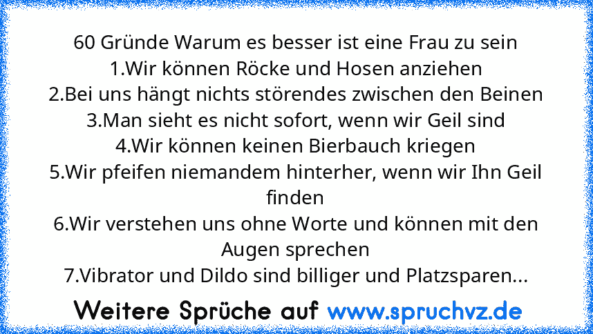 60 Gründe Warum es besser ist eine Frau zu sein
1.Wir können Röcke und Hosen anziehen
2.Bei uns hängt nichts störendes zwischen den Beinen
3.Man sieht es nicht sofort, wenn wir Geil sind
4.Wir können keinen Bierbauch kriegen
5.Wir pfeifen niemandem hinterher, wenn wir Ihn Geil finden
6.Wir verstehen uns ohne Worte und können mit den Augen sprechen
7.Vibrator und Dildo sind billiger und Platzspa...