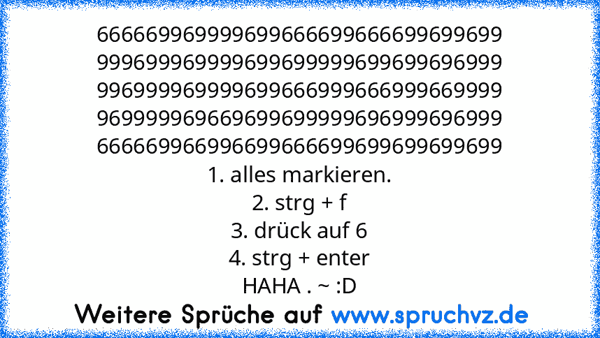 666669969999699666699666699699699
999699969999699699999699699696999
996999969999699666999666999669999
969999969669699699999696999696999
666669966996699666699699699699699
1. alles markieren.
2. strg + f
3. drück auf 6
4. strg + enter
HAHA . ~ :D