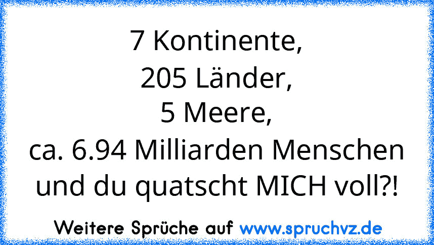 7 Kontinente,
205 Länder,
5 Meere,
ca. 6.94 Milliarden Menschen
und du quatscht MICH voll?!