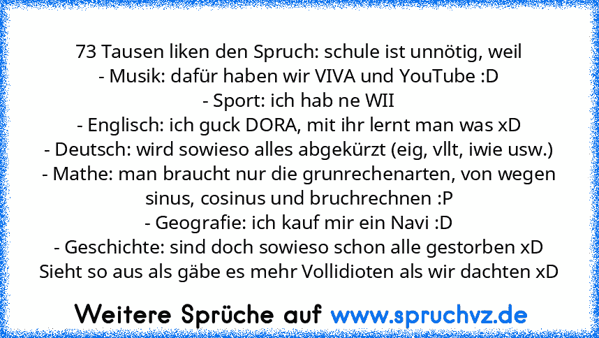 73 Tausen liken den Spruch: schule ist unnötig, weil
- Musik: dafür haben wir VIVA und YouTube :D
- Sport: ich hab ne WII
- Englisch: ich guck DORA, mit ihr lernt man was xD
- Deutsch: wird sowieso alles abgekürzt (eig, vllt, iwie usw.)
- Mathe: man braucht nur die grunrechenarten, von wegen sinus, cosinus und bruchrechnen :P
- Geografie: ich kauf mir ein Navi :D
- Geschichte: sind doch sowieso sc...