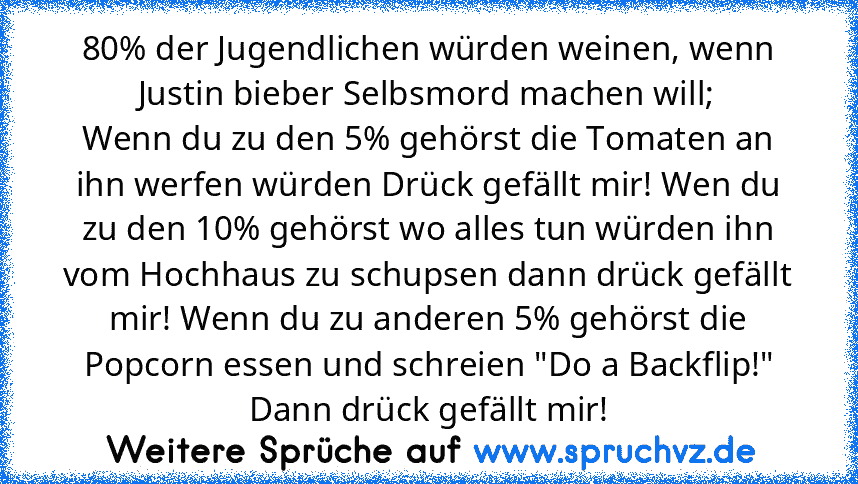 80% der Jugendlichen würden weinen, wenn Justin bieber Selbsmord machen will;
Wenn du zu den 5% gehörst die Tomaten an ihn werfen würden Drück gefällt mir! Wen du zu den 10% gehörst wo alles tun würden ihn vom Hochhaus zu schupsen dann drück gefällt mir! Wenn du zu anderen 5% gehörst die Popcorn essen und schreien "Do a Backflip!" Dann drück gefällt mir!