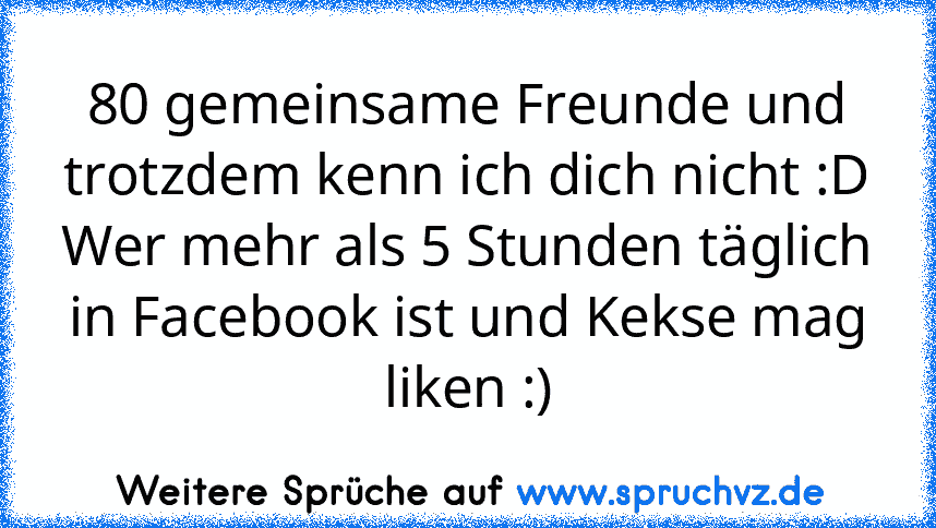 80 gemeinsame Freunde und trotzdem kenn ich dich nicht :D
Wer mehr als 5 Stunden täglich in Facebook ist und Kekse mag liken :)