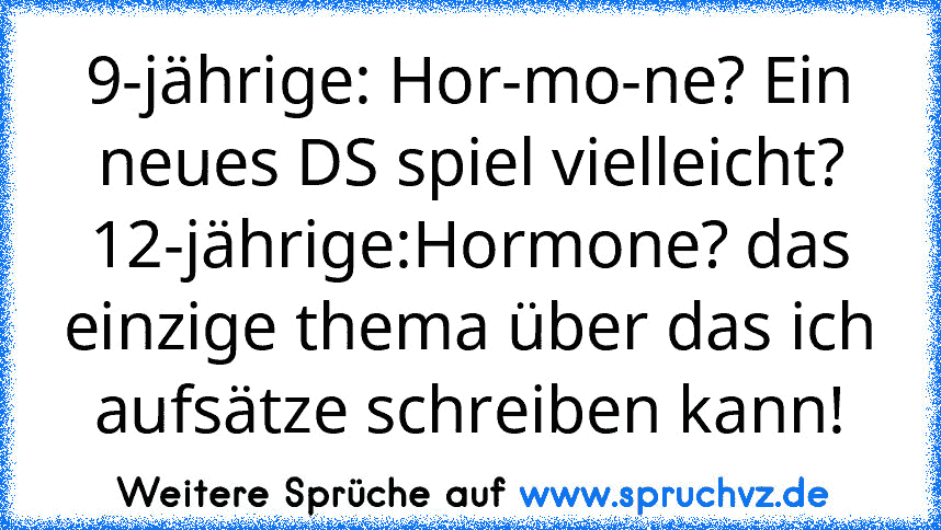 9-jährige: Hor-mo-ne? Ein neues DS spiel vielleicht?
12-jährige:Hormone? das einzige thema über das ich aufsätze schreiben kann!