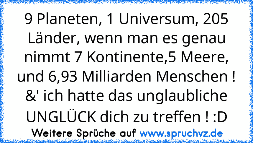 9 Planeten, 1 Universum, 205 Länder, wenn man es genau nimmt 7 Kontinente,5 Meere, und 6,93 Milliarden Menschen ! &' ich hatte das unglaubliche UNGLÜCK dich zu treffen ! :D