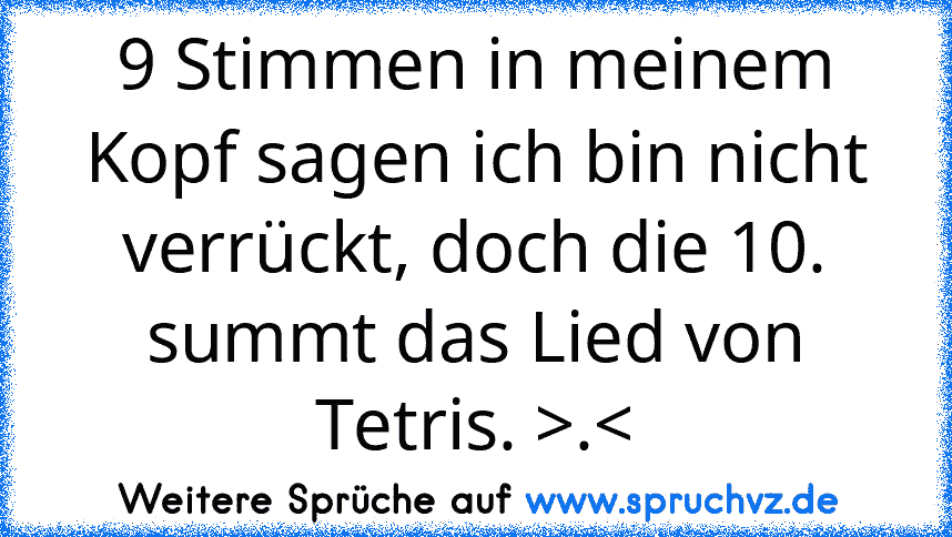 9 Stimmen in meinem Kopf sagen ich bin nicht verrückt, doch die 10. summt das Lied von Tetris. >.