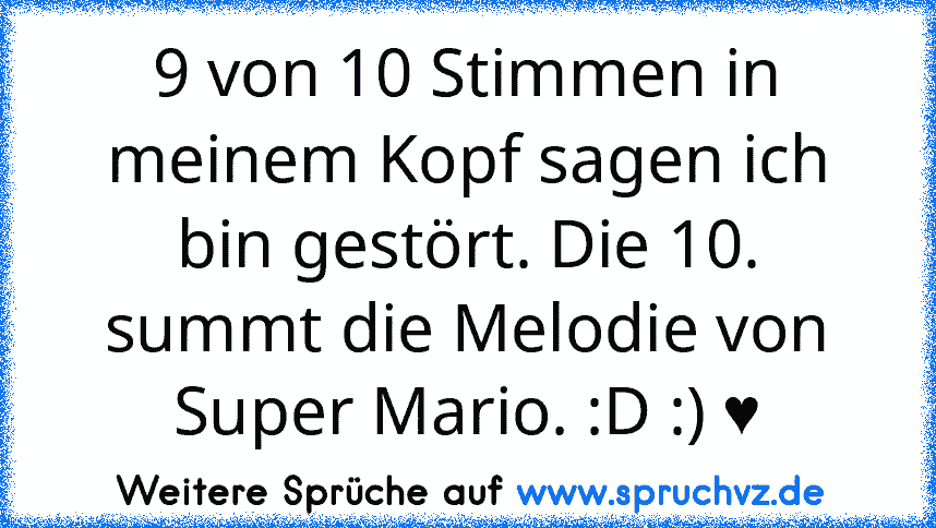 9 von 10 Stimmen in meinem Kopf sagen ich bin gestört. Die 10. summt die Melodie von Super Mario. :D :) ♥