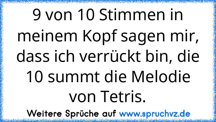 9 von 10 Stimmen in meinem Kopf sagen mir, dass ich verrückt bin, die 10 summt die Melodie von Tetris.