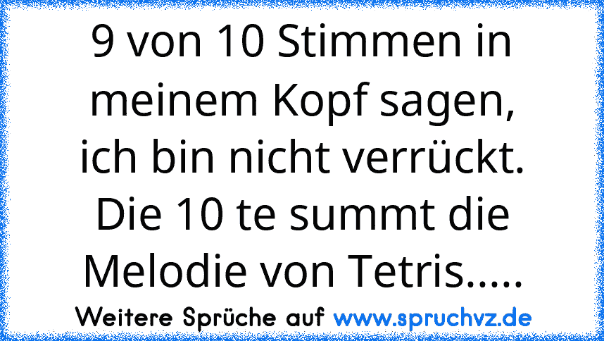 9 von 10 Stimmen in meinem Kopf sagen,
ich bin nicht verrückt.
Die 10 te summt die Melodie von Tetris.....