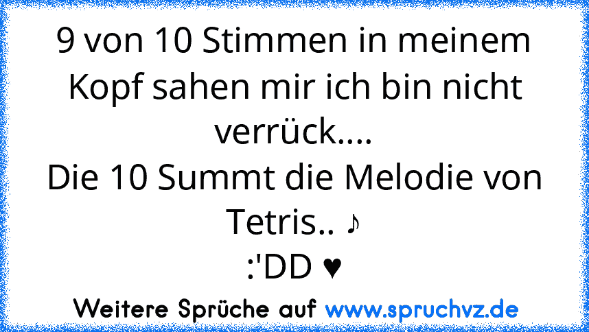 9 von 10 Stimmen in meinem Kopf sahen mir ich bin nicht verrück....
Die 10 Summt die Melodie von Tetris.. ♪
:'DD ♥