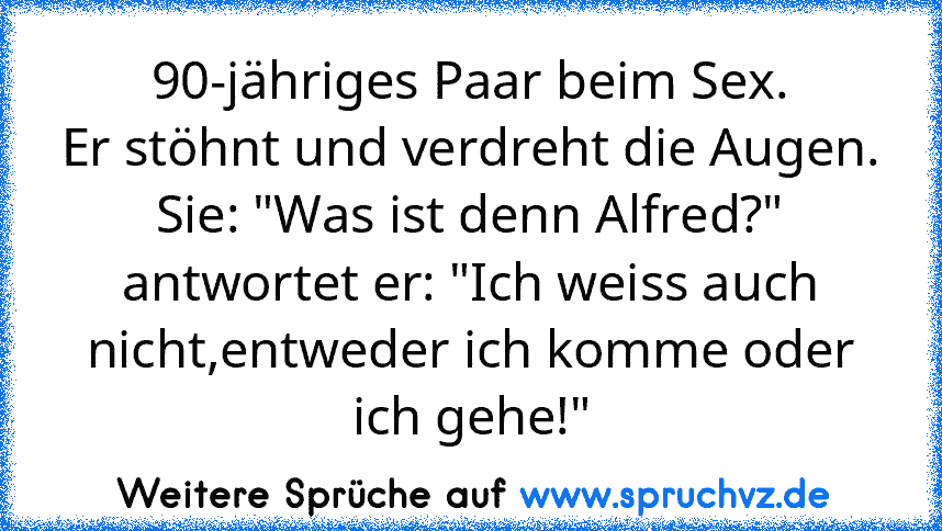 90-jähriges Paar beim Sex.
Er stöhnt und verdreht die Augen.
Sie: "Was ist denn Alfred?"
antwortet er: "Ich weiss auch nicht,entweder ich komme oder ich gehe!"