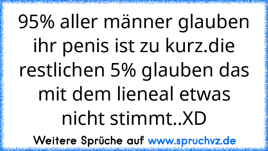 95% aller männer glauben ihr penis ist zu kurz.die restlichen 5% glauben das mit dem lieneal etwas nicht stimmt..XD