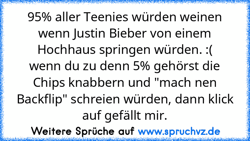 95% aller Teenies würden weinen wenn Justin Bieber von einem Hochhaus springen würden. :(
wenn du zu denn 5% gehörst die Chips knabbern und "mach nen Backflip" schreien würden, dann klick auf gefällt mir.