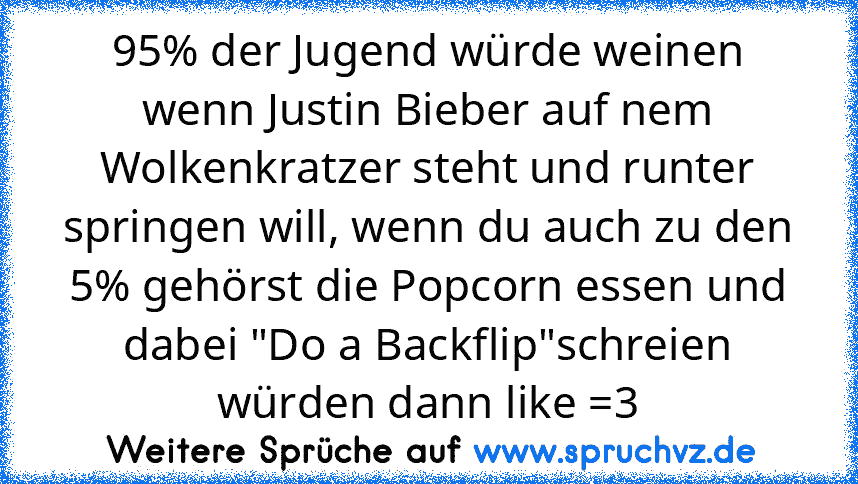 95% der Jugend würde weinen wenn Justin Bieber auf nem Wolkenkratzer steht und runter springen will, wenn du auch zu den 5% gehörst die Popcorn essen und dabei "Do a Backflip"schreien würden dann like =3