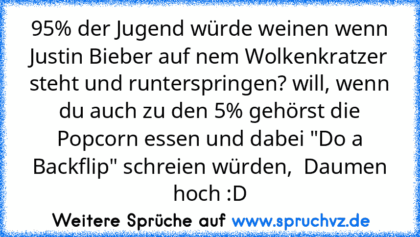 95% der Jugend würde weinen wenn Justin Bieber auf nem Wolkenkratzer steht und runterspringen? will, wenn du auch zu den 5% gehörst die Popcorn essen und dabei "Do a Backflip" schreien würden,  Daumen hoch :D