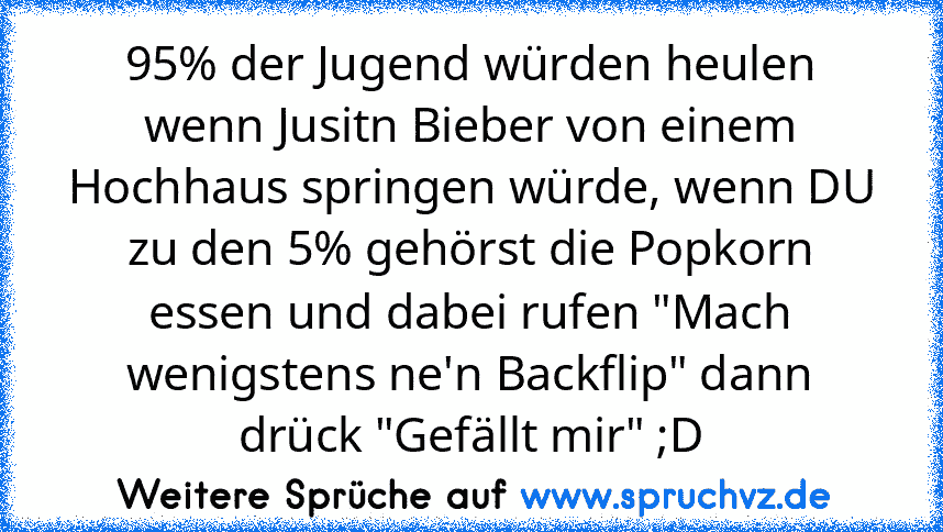 95% der Jugend würden heulen wenn Jusitn Bieber von einem Hochhaus springen würde, wenn DU zu den 5% gehörst die Popkorn essen und dabei rufen "Mach wenigstens ne'n Backflip" dann drück "Gefällt mir" ;D