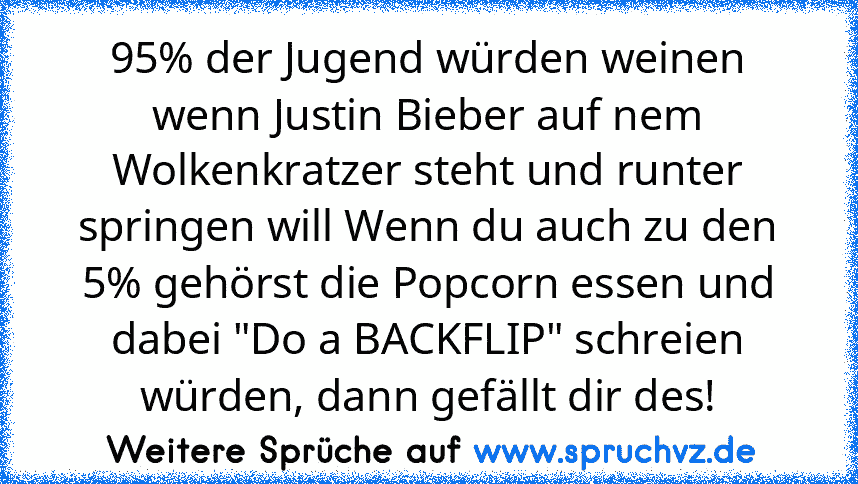 95% der Jugend würden weinen wenn Justin Bieber auf nem Wolkenkratzer steht und runter springen will Wenn du auch zu den 5% gehörst die Popcorn essen und dabei "Do a BACKFLIP" schreien würden, dann gefällt dir des!