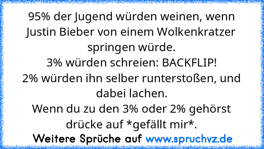 95% der Jugend würden weinen, wenn Justin Bieber von einem Wolkenkratzer springen würde.
3% würden schreien: BACKFLIP!
2% würden ihn selber runterstoßen, und dabei lachen.
Wenn du zu den 3% oder 2% gehörst drücke auf *gefällt mir*.