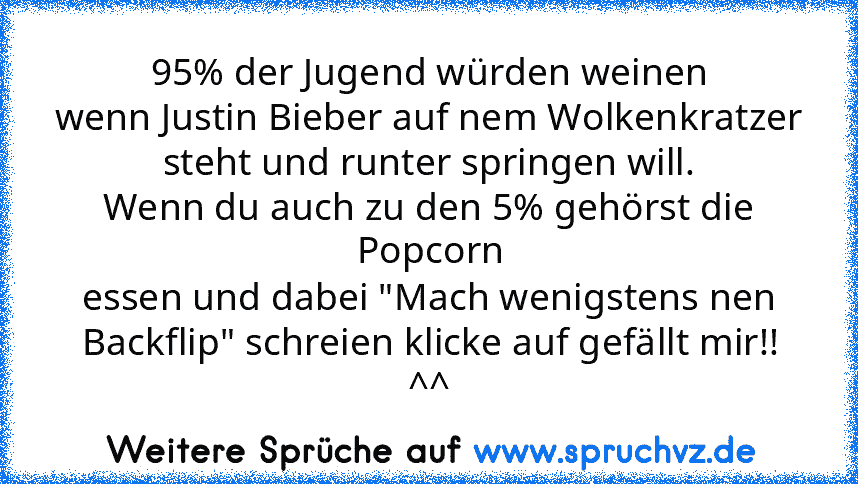 95% der Jugend würden weinen
wenn Justin Bieber auf nem Wolkenkratzer steht und runter springen will.
Wenn du auch zu den 5% gehörst die Popcorn
essen und dabei "Mach wenigstens nen Backflip" schreien klicke auf gefällt mir!! ^^