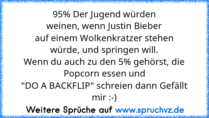 95% Der Jugend würden
weinen, wenn Justin Bieber
auf einem Wolkenkratzer stehen
würde, und springen will.
Wenn du auch zu den 5% gehörst, die
Popcorn essen und
"DO A BACKFLIP" schreien dann Gefällt mir :-)