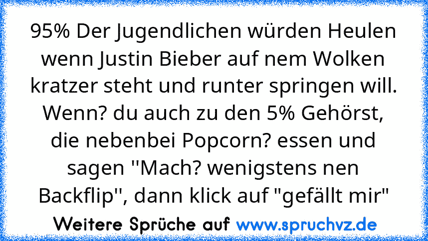 95% Der Jugendlichen würden Heulen wenn Justin Bieber auf nem Wolken kratzer steht und runter springen will.
Wenn? du auch zu den 5% Gehörst, die nebenbei Popcorn? essen und sagen ''Mach? wenigstens nen Backflip'', dann klick auf "gefällt mir"