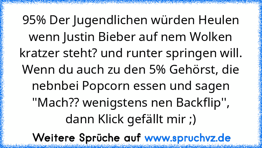 95% Der Jugendlichen würden Heulen wenn Justin Bieber auf nem Wolken kratzer steht? und runter springen will.
Wenn du auch zu den 5% Gehörst, die nebnbei Popcorn essen und sagen ''Mach?? wenigstens nen Backflip'', dann Klick gefällt mir ;)