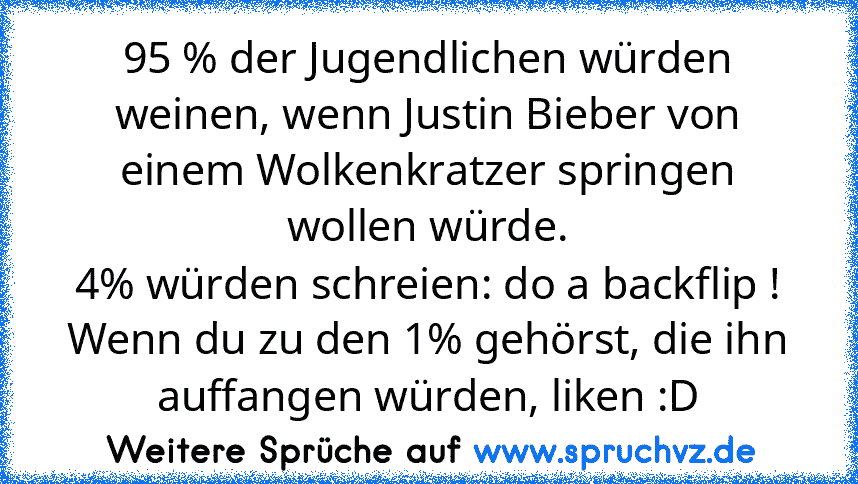 95 % der Jugendlichen würden weinen, wenn Justin Bieber von einem Wolkenkratzer springen wollen würde.
4% würden schreien: do a backflip !
Wenn du zu den 1% gehörst, die ihn auffangen würden, liken :D