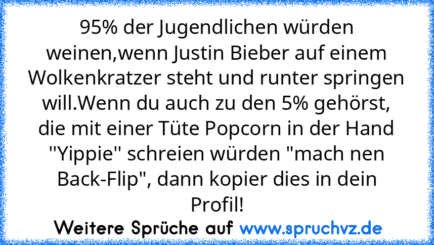 95% der Jugendlichen würden weinen,wenn Justin Bieber auf einem Wolkenkratzer steht und runter springen will.Wenn du auch zu den 5% gehörst, die mit einer Tüte Popcorn in der Hand ''Yippie'' schreien würden "mach nen Back-Flip", dann kopier dies in dein Profil!