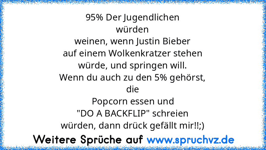 95% Der Jugendlichen
würden
weinen, wenn Justin Bieber
auf einem Wolkenkratzer stehen
würde, und springen will.
Wenn du auch zu den 5% gehörst,
die
Popcorn essen und
"DO A BACKFLIP" schreien
würden, dann drück gefällt mir!!;)