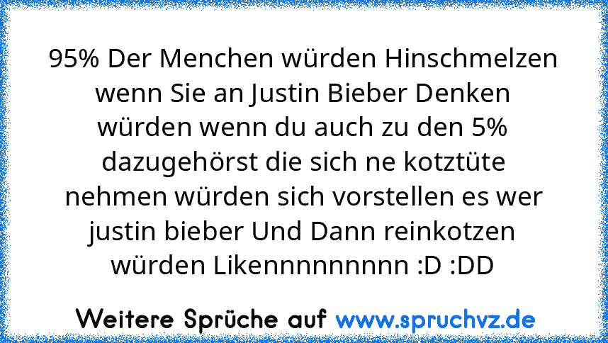 95% Der Menchen würden Hinschmelzen wenn Sie an Justin Bieber Denken würden wenn du auch zu den 5% dazugehörst die sich ne kotztüte nehmen würden sich vorstellen es wer justin bieber Und Dann reinkotzen würden Likennnnnnnnn :D :DD